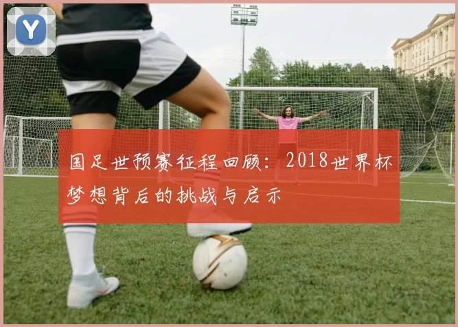 国足世预赛征程回顾:2018世界杯梦想背后的挑战与启示