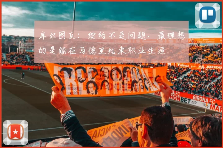 库尔图瓦：续约不是问题，最理想的是能在马德里结束职业生涯