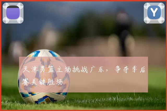 天津男篮主场挑战广东，争夺季后赛关键胜场