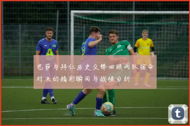 巴萨与拜仁历史交锋回顾两队宿命对决的精彩瞬间与战绩分析