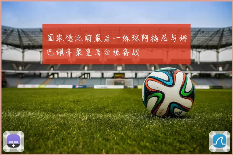 国家德比前最后一练琼阿梅尼与姆巴佩齐聚皇马合练备战