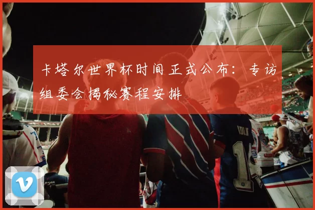 卡塔尔世界杯时间正式公布：专访组委会揭秘赛程安排