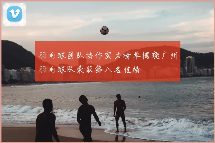 羽毛球团队协作实力榜单揭晓广州羽毛球队荣获第八名佳绩