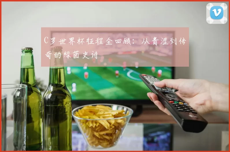 C罗世界杯征程全回顾：从青涩到传奇的绿茵史诗