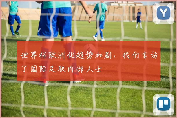 世界杯欧洲化趋势加剧,我们专访了国际足联内部人士