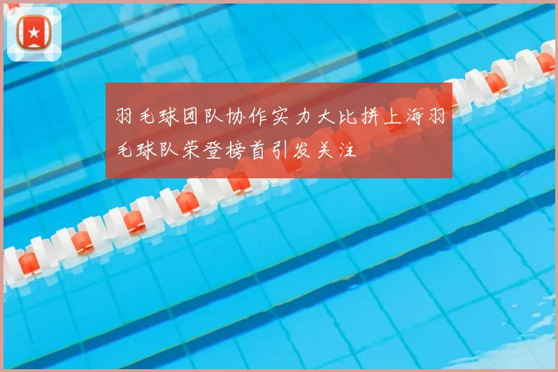 羽毛球团队协作实力大比拼上海羽毛球队荣登榜首引发关注