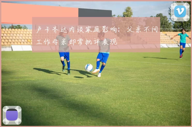 卢卡齐达内谈家庭影响：父亲不问工作母亲却常批评表现