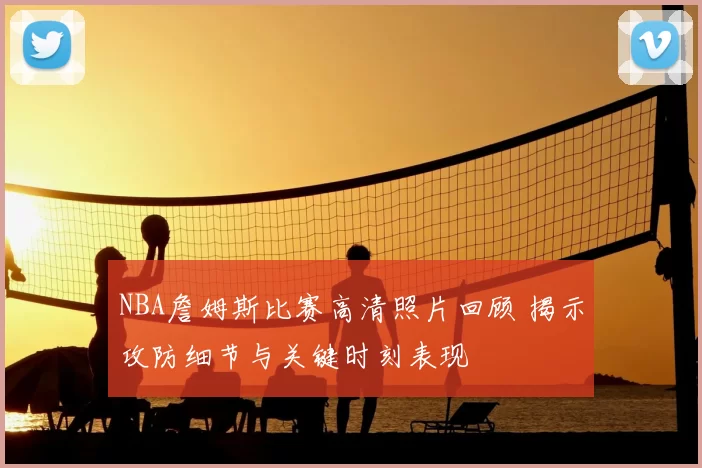 NBA詹姆斯比赛高清照片回顾 揭示攻防细节与关键时刻表现