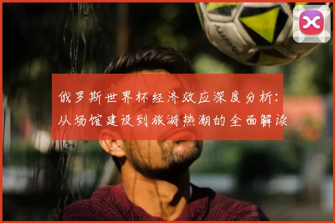俄罗斯世界杯经济效应深度分析：从场馆建设到旅游热潮的全面解读