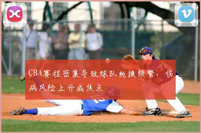 CBA赛程密集导致球队轮换频繁，伤病风险上升成焦点