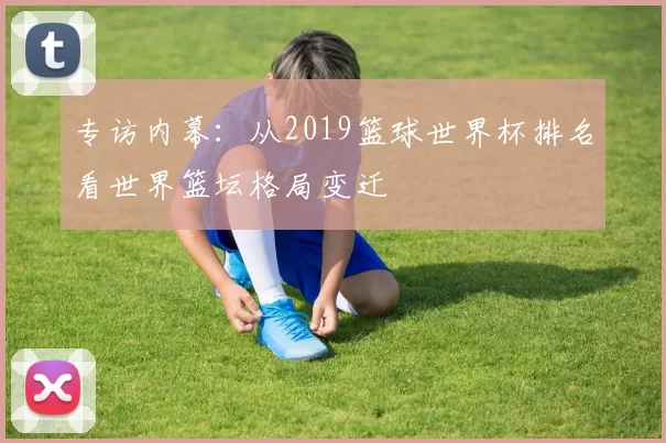 专访内幕：从2019篮球世界杯排名看世界篮坛格局变迁